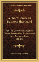 A Short Course In Business Shorthand: For The Use Of Amanuenses, Clerks, Secretaries, Professional, And Business Men (1888)