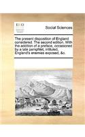 The Present Disposition of England Considered. the Second Edition. with the Addition of a Preface, Occasioned by a Late Pamphlet, Intituled, England's Enemies Exposed, &c.