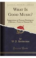 What Is Good Music?: Suggestions to Persons Desiring to Cultivate a Taste in Musical Art (Classic Reprint)