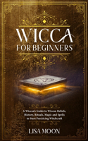 Wicca for Beginners: A Wiccan's Guide to Wiccan Beliefs, History, Rituals, Magic and Spells to Start Practicing Witchcraft