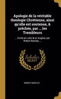 Apologie de la véritable theologie Chrétienne, ainsi qu'elle est soutenue, & prêchée, par ... les Trembleurs: ... Ecrite en Latin & en Anglois, par Robert Barclay, ...