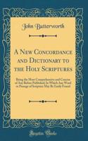 A New Concordance and Dictionary to the Holy Scriptures: Being the Most Comprehensive and Concise of Any Before Published; In Which Any Word or Passage of Scripture May Be Easily Found (Classic Reprint)