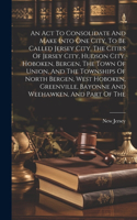 Act To Consolidate And Make Into One City, To Be Called Jersey City, The Cities Of Jersey City, Hudson City, Hoboken, Bergen, The Town Of Union, And The Townships Of North Bergen, West Hoboken, Greenville, Bayonne And Weehawken, And Part Of The