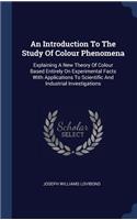 An Introduction To The Study Of Colour Phenomena: Explaining A New Theory Of Colour Based Entirely On Experimental Facts With Applications To Scientific And Industrial Investigations