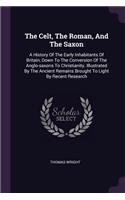 The Celt, The Roman, And The Saxon: A History Of The Early Inhabitants Of Britain, Down To The Conversion Of The Anglo-saxons To Christianity. Illustrated By The Ancient Remains Brough