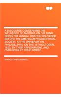 A Discourse Concerning the Influence of America on the Mind: Being the Annual Oration Delivered Before the American Philosophical Society, at the University in Philadelphia, on the 18th October, 1823, by Their Appointment, and Published by Their Or: (English)