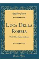 Luca Della Robbia: With Other Italian Sculptors (Classic Reprint): With Other Italian Sculptors (Classic Reprint)