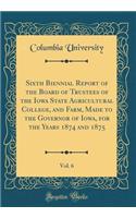 Sixth Biennial Report of the Board of Trustees of the Iowa State Agricultural College, and Farm, Made to the Governor of Iowa, for the Years 1874 and 1875, Vol. 6 (Classic Reprint)