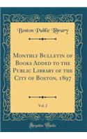 Monthly Bulletin of Books Added to the Public Library of the City of Boston, 1897, Vol. 2 (Classic Reprint)