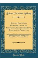 Kleines Deutsches Wörterbuch für die Aussprache, Rechtschreibung, Biegung und Ableitung: In Welchem Überdiess Alle Grammaticalische Benennungen Erklärt, und Sehr Viele Fremde Wörter Verdeutscht Werden (Classic Reprint)