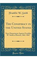The Conspiracy in the United States: Navy Department Against Franklin W. Smith of Boston, 1861-1865 (Classic Reprint)