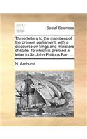 Three Letters to the Members of the Present Parliament, with a Discourse on Kings and Ministers of State. to Which Is Prefixed a Letter to Sir John Philipps Bart. ...