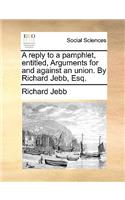 A reply to a pamphlet, entitled, Arguments for and against an union. By Richard Jebb, Esq.
