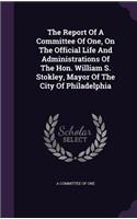 Report Of A Committee Of One, On The Official Life And Administrations Of The Hon. William S. Stokley, Mayor Of The City Of Philadelphia