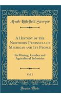 A History of the Northern Peninsula of Michigan and Its People, Vol. 2: Its Mining, Lumber and Agricultural Industries (Classic Reprint)