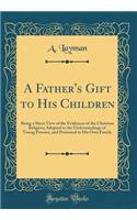 A Father's Gift to His Children: Being a Short View of the Evidences of the Christian Religion; Adopted to the Understandings of Young Persons, and Presented to His Own Family (Classic Reprint)