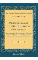 Proceedings of the State Sanitary Convention: Held at Philadelphia, May 12, 13 and 14, 1886, Under the Auspices of the State Board of Health and Vital Statistics of the Commonwealth of Pennsylvania (Classic Reprint)
