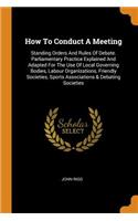 How To Conduct A Meeting: Standing Orders And Rules Of Debate. Parliamentary Practice Explained And Adapted For The Use Of Local Governing Bodies, Labour Organizations, Frien