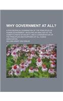 Why Government at All?; A Philosophical Examination of the Principles of Human Government, Involving an Analysis of the Constitutents of Society, and a Consideration of the Principles and Purposes of All Human Association
