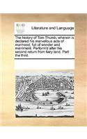 The History of Tom Thumb, Wherein Is Declared His Marvellous Acts of Manhood, Full of Wonder and Merriment. Perform'd After His Second Return from Fairy Land. Part the Third.