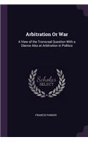 Arbitration Or War: A View of the Transvaal Question With a Glance Also at Arbitration in Politics