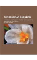 The Railroad Question; A Historical and Practical Treatise on Railroads and Remedies for Their Abuses