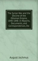 Syrian War and the Decline of the Ottoman Empire, 1840-1848: In Reports, Documents, and Correspondences, Etc