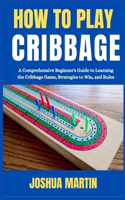 How to Play Cribbage: A Comprehensive Beginner's Guide to Learning the Cribbage Game, Strategies to Win, and Rules