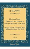 ColecciÃ³n de Documentos InÃ©ditos Para La Historia de Chile, Vol. 14: Desde El Viaje de Magallanes Hasta La Batalla de Maipo, 1518-1818 (Classic Reprint): Desde El Viaje de Magallanes Hasta La Batalla de Maipo, 1518-1818 (Classic Reprint)