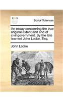 Essay Concerning the True Original Extent and End of Civil Government. by the Late Learned John Locke, Esq.