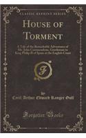 House of Torment: A Tale of the Remarkable Adventures of Mr. John Commendone, Gentleman to King Philip II of Spain at the English Court (Classic Reprint)