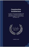 Constructive Architecture: A Guide To The Practical Builder And Mechanic. In Which Is Contained A Series Of Designs For Domes, Roofs And Spires, Etc