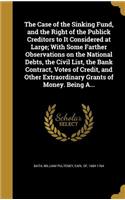 Case of the Sinking Fund, and the Right of the Publick Creditors to It Considered at Large; With Some Farther Observations on the National Debts, the Civil List, the Bank Contract, Votes of Credit, and Other Extraordinary Grants of Money. Being A..