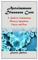Autoimmune Diseases Cure: A Guide To Autoimmune Diseases, Symptoms, Causes And Cure