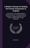 Modest Attempt for Healing the Present Animosities in England: Occasion'd by a Late Book Entituled A Modest Enquiry etc. in a Dialogue Between Testimony, a Zealous Dissenter and Hot-head, a Chollerick Bigot, Tri