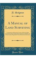 A Manual of Land Surveying: Comprising an Elementary Course of Practice with Instruments and a Treatise Upon the Survey of Public and Private Lands, Prepared for Use of Schools and Surveyors (Classic Reprint)