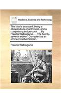 The Tutor's Assistant, Being a Compendium of Arithmetic, and a Complete Question-Book. ... by Francis Walkingame, ... the Twenty-Seventh Edition. Corrected by an Eminent Mathematician.