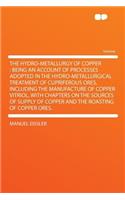 The Hydro-Metallurgy of Copper: Being an Account of Processes Adopted in the Hydro-Metallurgical Treatment of Cupriferous Ores, Including the Manufacture of Copper Vitriol, with Chapters on the Sources of Supply of Copper and the Roasting of Copper: Being an Account of Processes Adopted in the Hydro-Metallurgical Treatment of Cupriferous Ores, Including the Manufacture of Copper Vitriol, with Ch