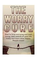 How to Stop Worrying and Start Living: The Worry Cure: Take Control of Your Life Today and Learn What Happy People Know!: The Worry Cure: Take Control of Your Life Today and Learn What Happy People Know!