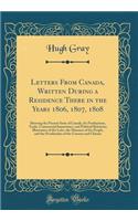 Letters From Canada, Written During a Residence There in the Years 1806, 1807, 1808: Shewing the Present State of Canada, Its Productions, Trade, Commercial Importance, and Political Relations; Illustrative of the Laws, the Manners of the People, a