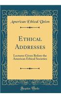 Ethical Addresses: Lectures Given Before the American Ethical Societies (Classic Reprint)