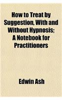 How to Treat by Suggestion, with and Without Hypnosis; A Notebook for Practitioners