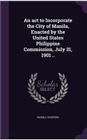 An act to Incorporate the City of Manila, Enacted by the United States Philippine Commission, July 31, 1901 ..