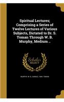 Spiritual Lectures; Comprising a Series of Twelve Lectures of Various Subjects, Dictated to Dr. S. Toman Through W. B. Murphy, Medium ..