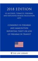 Commerce in Firearms and Ammunition - Reporting Theft or Loss of Firearms in Transit (US Alcohol, Tobacco, Firearms, and Explosives Bureau Regulation) (ATF) (2018 Edition)