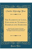 The Elements of Logic, Explained by Numerous Examples and Exercises: Adapted to the Capacity of Younger Students, and Designed for Academies and the Higher Classes of Common Schools (Classic Reprint)