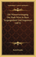 Die Wasserversorgung Der Stadt Wien In Ihrer Vergangenheit Und Gegenwart (1873)