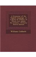 A Grammar of the English Language, in a Series of Letters. to Which Are Added, Six Lessons - Primary Source Edition
