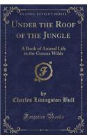 Under the Roof of the Jungle: A Book of Animal Life in the Guiana Wilds (Classic Reprint)