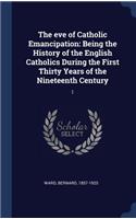 The Eve of Catholic Emancipation: Being the History of the English Catholics During the First Thirty Years of the Nineteenth Century: 1